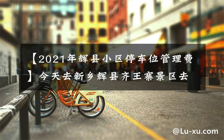 【2021年辉县小区停车位管理费】今天去新乡辉县齐王寨景区去玩，导航到又是路不通！走路也不通