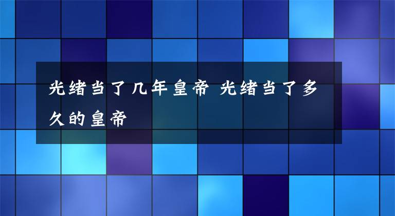 光绪当了几年皇帝 光绪当了多久的皇帝文章配图