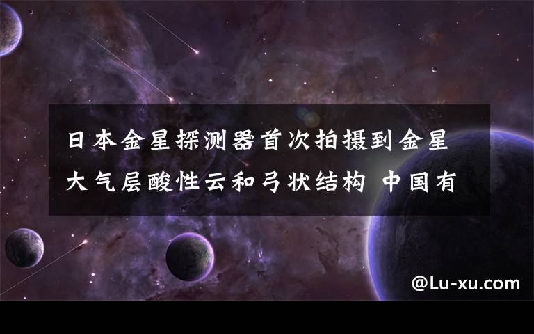 日本金星探测器首次拍摄到金星大气层酸性云和弓状结构 中国有金星探测器吗