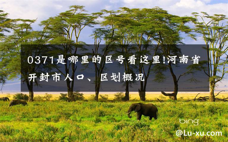 0371是哪里的区号看这里!河南省开封市人口、区划概况文章配图