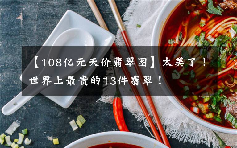 【108亿元天价翡翠图】太美了！世界上最贵的13件翡翠！文章配图