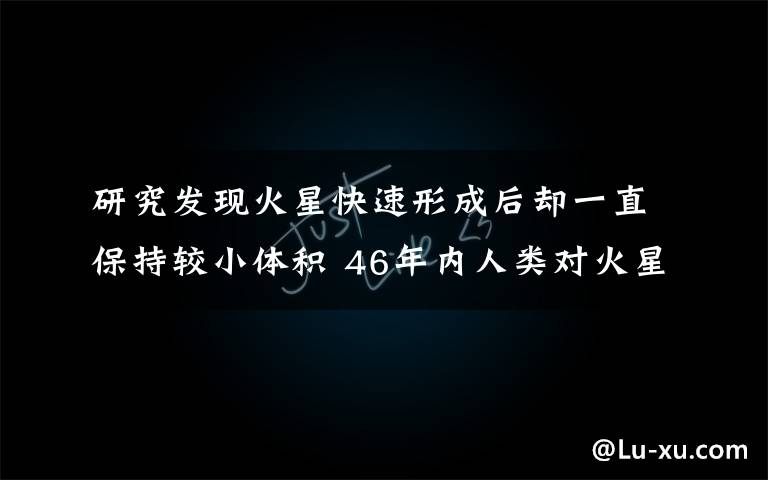 研究发现火星快速形成后却一直保持较小体积 46年内人类对火星的最新发现