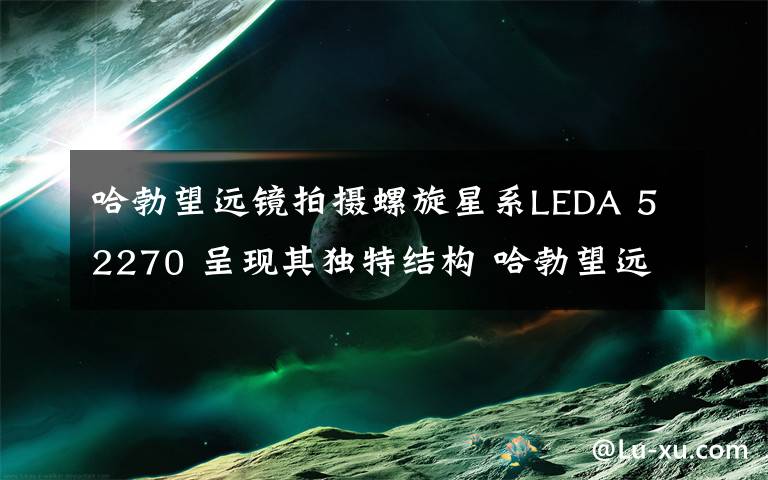 哈勃望远镜拍摄螺旋星系LEDA 52270 呈现其独特结构 哈勃望远镜拍到最漂亮的星系