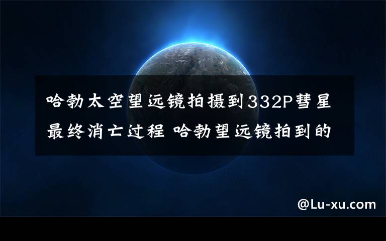 哈勃太空望远镜拍摄到332P彗星最终消亡过程 哈勃望远镜拍到的宇宙图