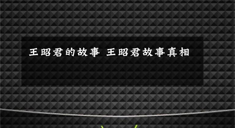 王昭君的故事 王昭君故事真相