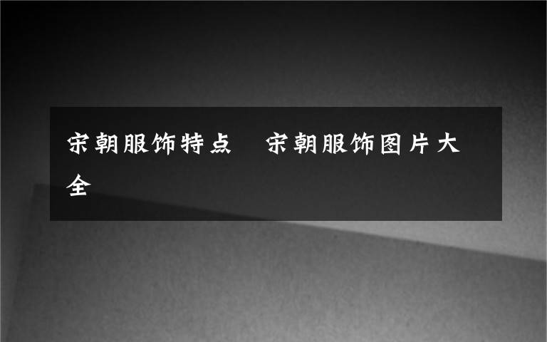 宋朝服饰特点 宋朝服饰图片大全文章配图