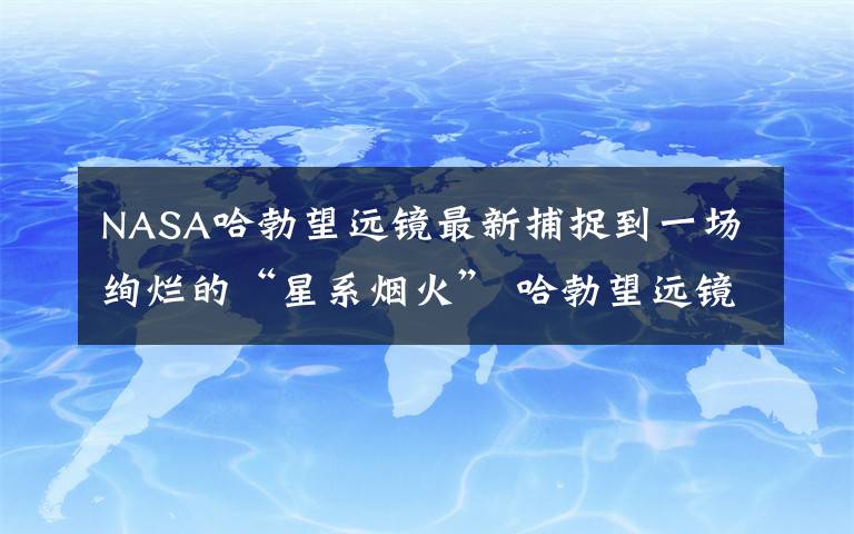 NASA哈勃望远镜最新捕捉到一场绚烂的“星系烟火” 哈勃望远镜拍摄的宇宙星系