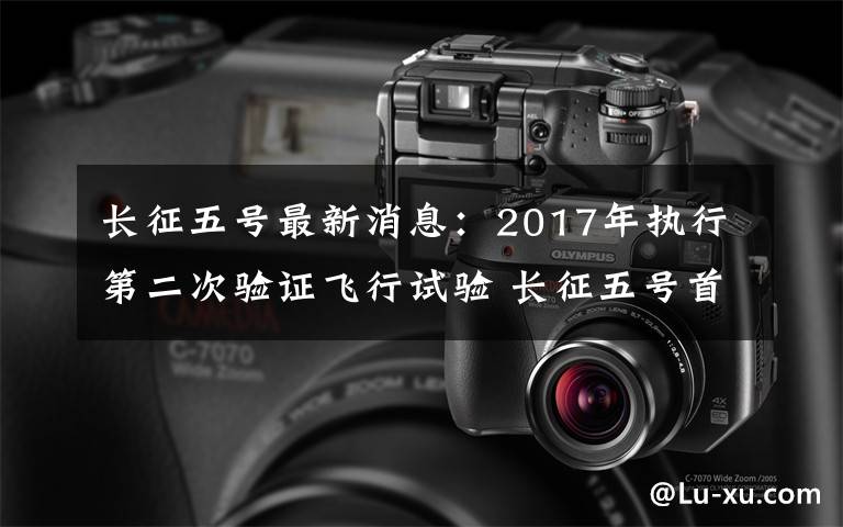 长征五号最新消息：2017年执行第二次验证飞行试验 长征五号首飞特别报道