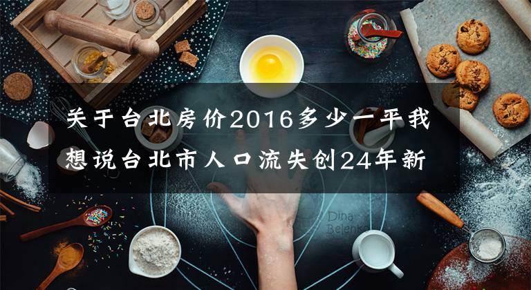 关于台北房价2016多少一平我想说台北市人口流失创24年新低，若跌破250万，副市长席次得砍1席