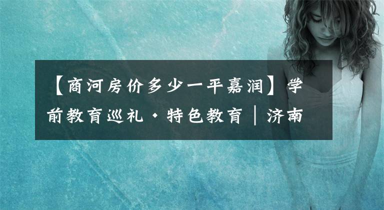 【商河房价多少一平嘉润】学前教育巡礼·特色教育｜济南市商河县嘉润幼儿园