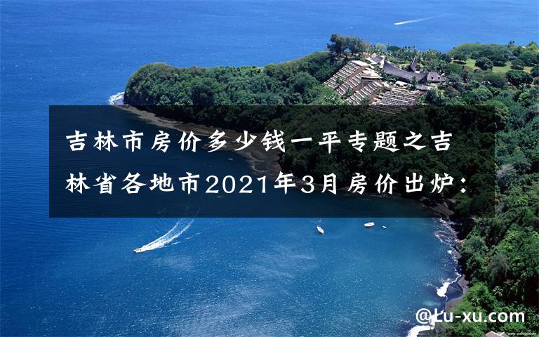 吉林市房价多少钱一平专题之吉林省各地市2021年3月房价出炉：7座城市下跌了