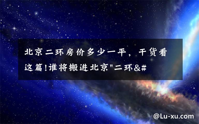 北京二环房价多少一平，干货看这篇!谁将搬进北京"二环"？