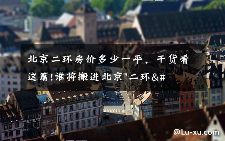 北京二环房价多少一平，干货看这篇!谁将搬进北京"二环"？