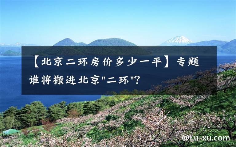 【北京二环房价多少一平】专题谁将搬进北京"二环"？