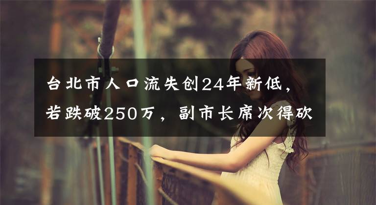 台北市人口流失创24年新低，若跌破250万，副市长席次得砍1席