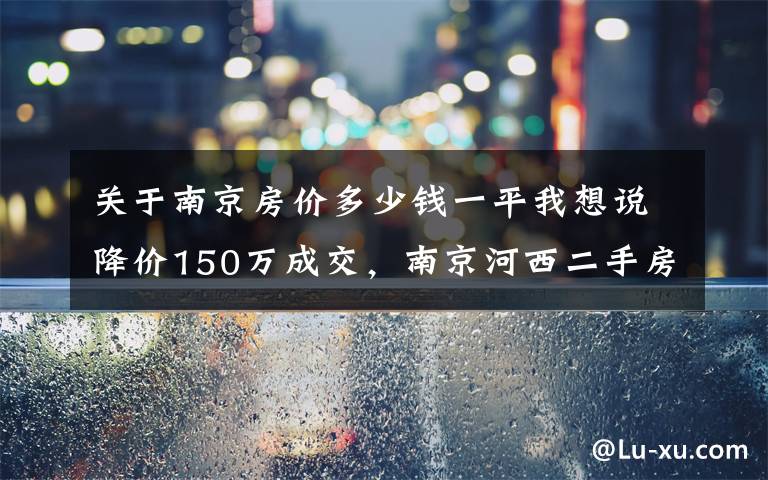 关于南京房价多少钱一平我想说降价150万成交，南京河西二手房真这么难了？