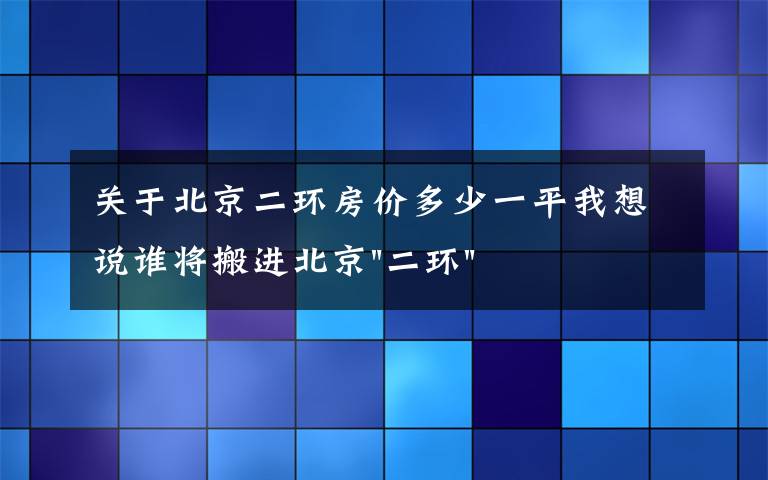 关于北京二环房价多少一平我想说谁将搬进北京"二环"？