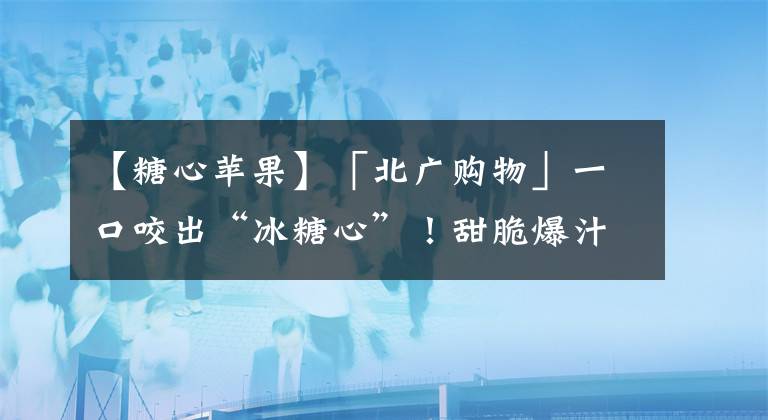 【糖心苹果】「北广购物」一口咬出“冰糖心”！甜脆爆汁的18度糖心苹果，它来啦