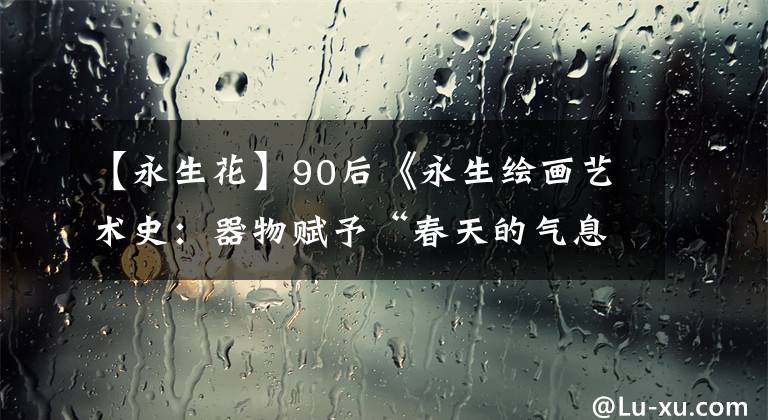 【永生花】90后《永生绘画艺术史：器物赋予“春天的气息”