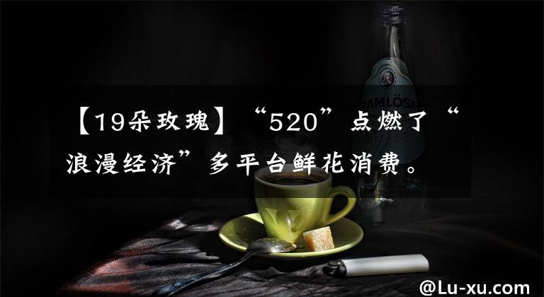 【19朵玫瑰】“520”点燃了“浪漫经济”多平台鲜花消费。