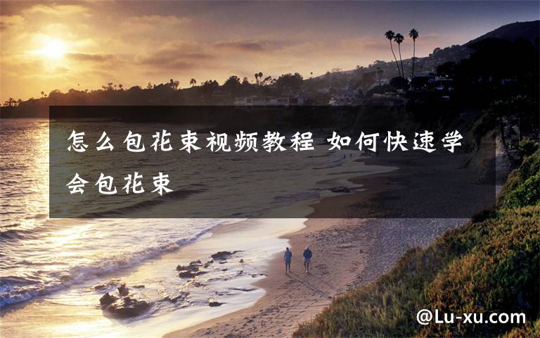 怎么包花束视频教程 如何快速学会包花束