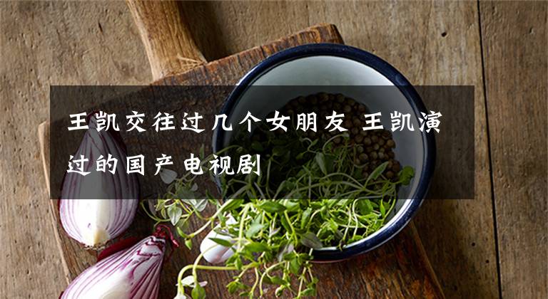 王凯交往过几个女朋友 王凯演过的国产电视剧文章配图