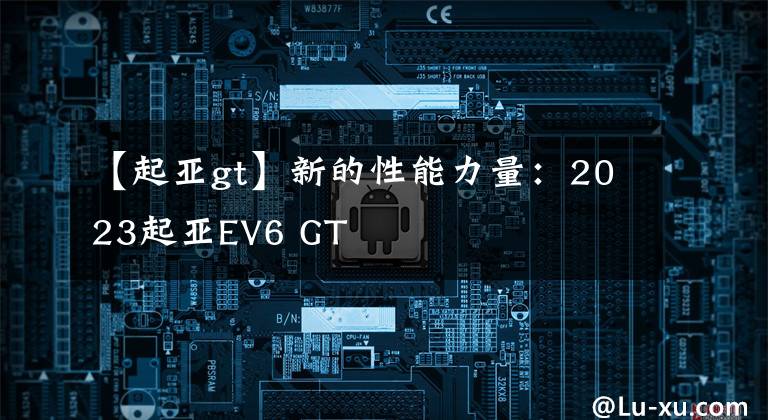 【起亚gt】新的性能力量：2023起亚EV6 GT文章配图