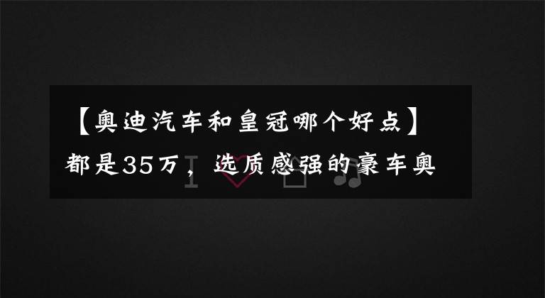 【奥迪汽车和皇冠哪个好点】都是35万，选质感强的豪车奥迪Q5L，还是省油省心大空间皇冠陆放