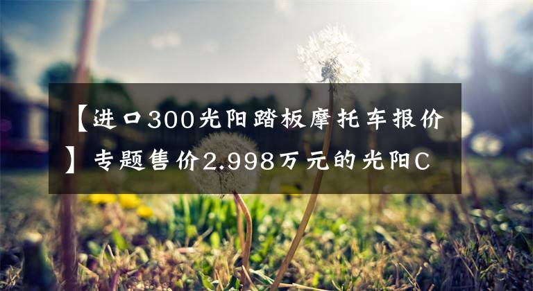 【进口300光阳踏板摩托车报价】专题售价2.998万元的光阳CT300图文解析