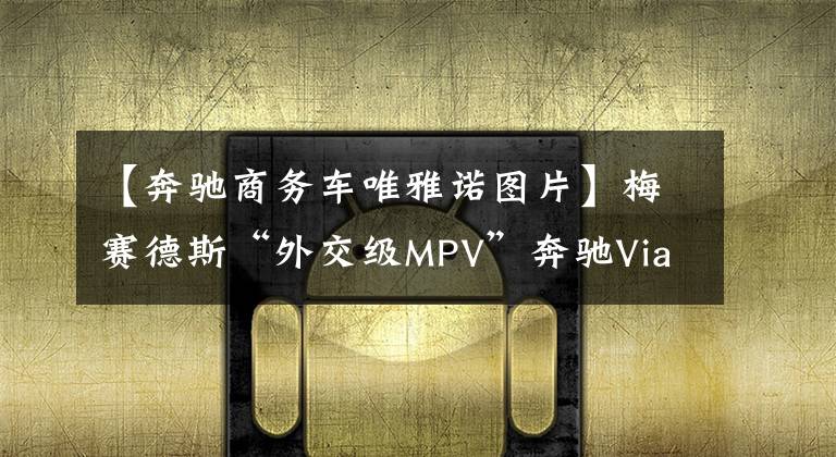 【奔驰商务车唯雅诺图片】梅赛德斯“外交级MPV”奔驰Viano唯雅诺翻新 奔驰老将再战值不值