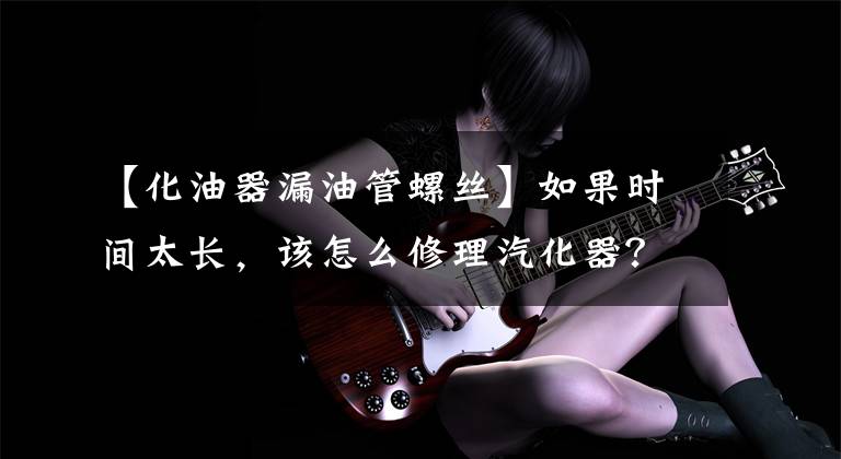 【化油器漏油管螺丝】如果时间太长，该怎么修理汽化器？文章配图