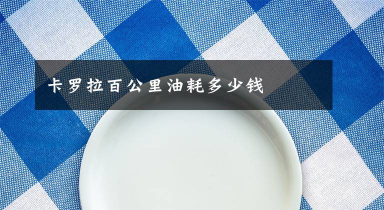 卡罗拉百公里油耗多少钱文章配图