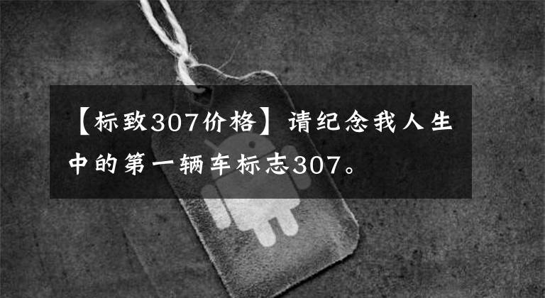 【标致307价格】请纪念我人生中的第一辆车标志307。