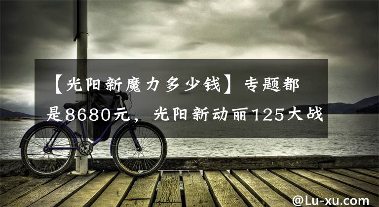 【光阳新魔力多少钱】专题都是8680元，光阳新动丽125大战巧格125