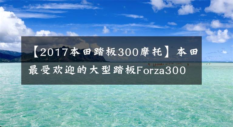 【2017本田踏板300摩托】本田最受欢迎的大型踏板Forza300竞争力解读