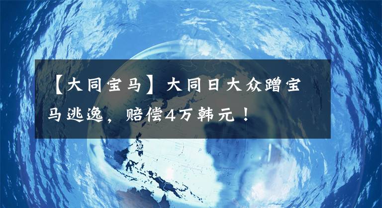 【大同宝马】大同日大众蹭宝马逃逸，赔偿4万韩元！