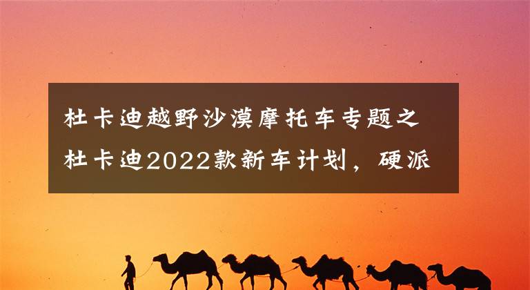 杜卡迪越野沙漠摩托车专题之杜卡迪2022款新车计划，硬派拉力Desert X即将到来