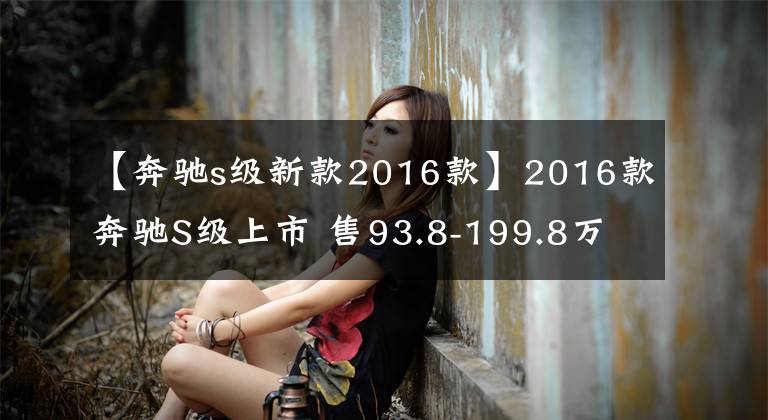 【奔驰s级新款2016款】2016款奔驰S级上市 售93.8-199.8万元