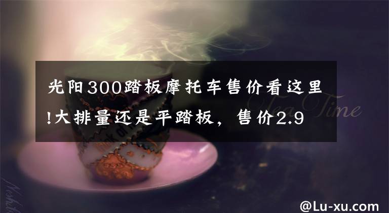 光阳300踏板摩托车售价看这里!大排量还是平踏板，售价2.998万元，光阳CT300值不值得买？