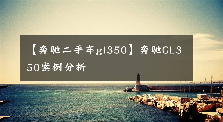 【奔驰二手车gl350】奔驰GL350案例分析