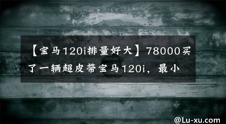 【宝马120i排量好大】78000买了一辆超皮带宝马120i，最小的宝马，其乐趣无穷。