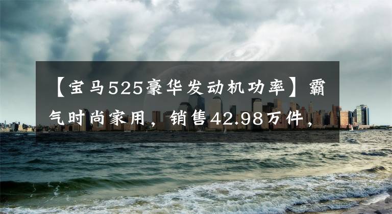 【宝马525豪华发动机功率】霸气时尚家用，销售42.98万件，真宝马5系