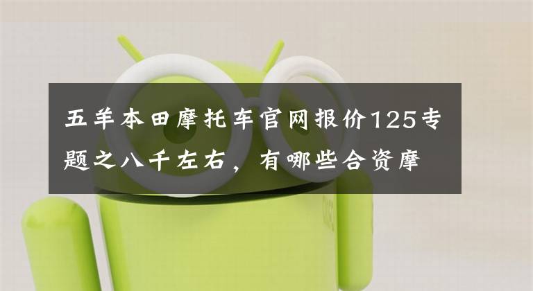 五羊本田摩托车官网报价125专题之八千左右，有哪些合资摩托车推荐？文章配图