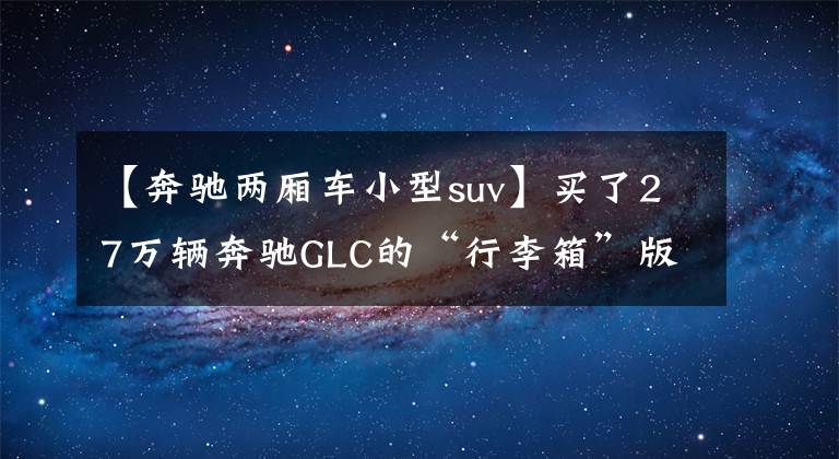【奔驰两厢车小型suv】买了27万辆奔驰GLC的“行李箱”版本，兄弟：我为了这次竞标买了这辆车。文章配图