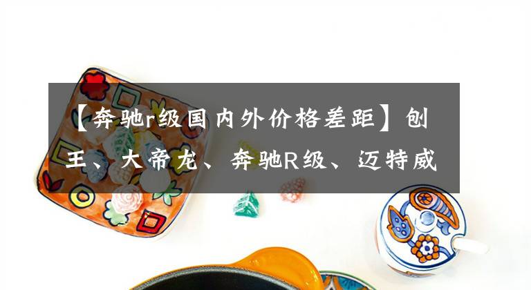 【奔驰r级国内外价格差距】刨王、大帝龙、奔驰R级、迈特威经典中只能买一个吗？文章配图