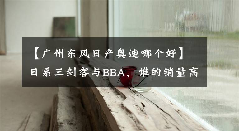 【广州东风日产奥迪哪个好】日系三剑客与BBA，谁的销量高，看看数据，你就知道了