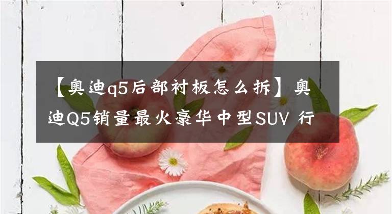 【奥迪q5后部衬板怎么拆】奥迪Q5销量最火豪华中型SUV 行驶6年13万公里 拆开看看