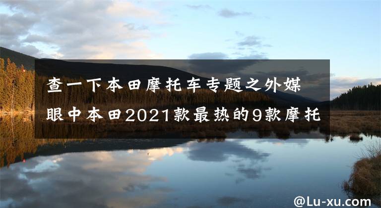 查一下本田摩托车专题之外媒眼中本田2021款最热的9款摩托，街车踏板一网打尽