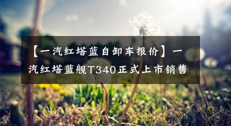 【一汽红塔蓝自卸车报价】一汽红塔蓝舰T340正式上市销售价格范围为10.68万件