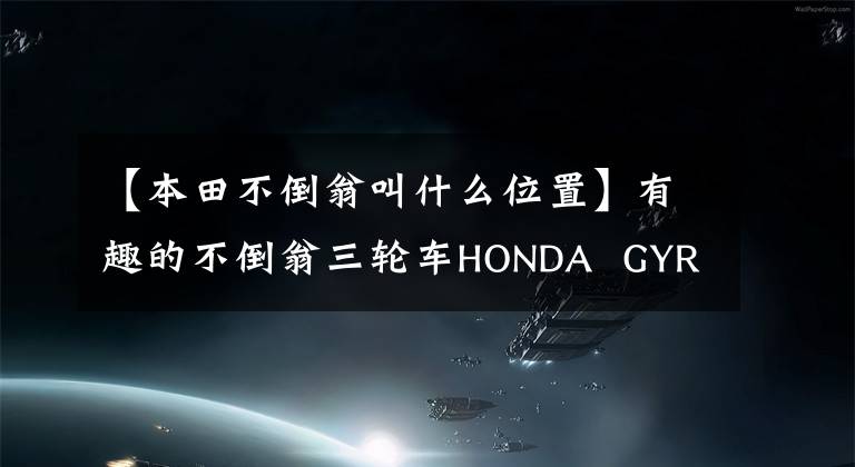 【本田不倒翁叫什么位置】有趣的不倒翁三轮车HONDA  GYRO系列(多图)